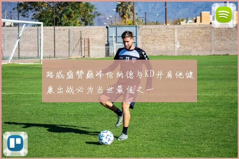 路威盛赞巅峰伦纳德与KD并肩他健康出战必为当世最佳之一