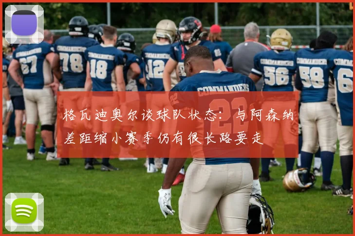 格瓦迪奥尔谈球队状态：与阿森纳差距缩小赛季仍有很长路要走