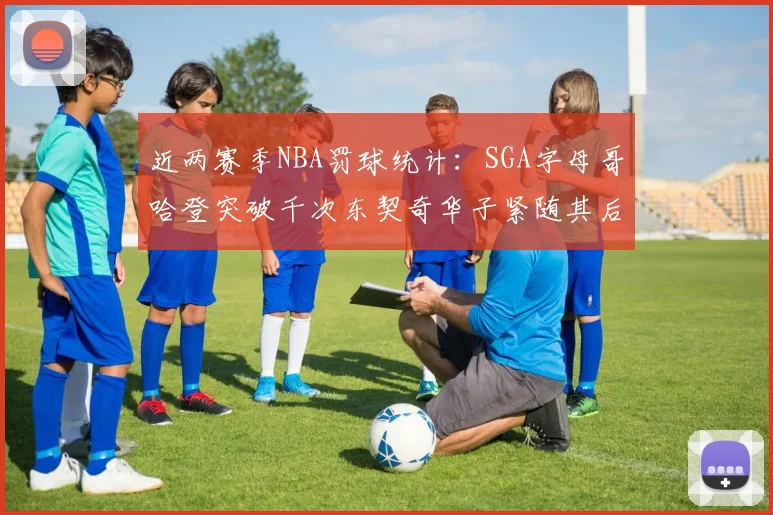 近两赛季NBA罚球统计：SGA字母哥哈登突破千次东契奇华子紧随其后