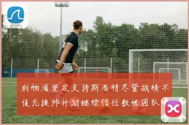 利物浦坚定支持斯洛特尽管战绩不佳无换帅计划继续信任教练团队