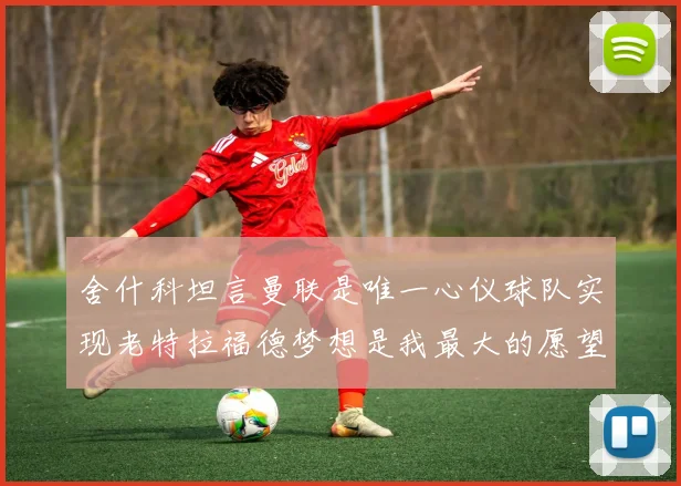 舍什科坦言曼联是唯一心仪球队实现老特拉福德梦想是我最大的愿望