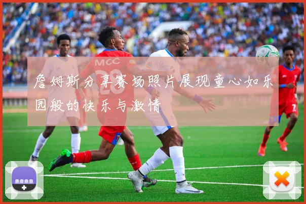 詹姆斯分享赛场照片展现童心如乐园般的快乐与激情