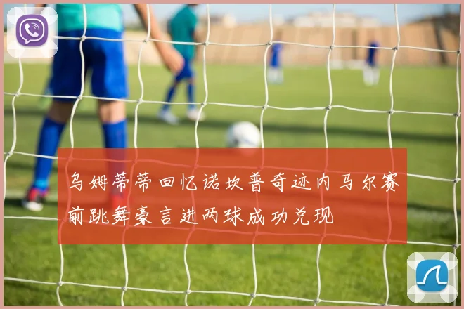 乌姆蒂蒂回忆诺坎普奇迹内马尔赛前跳舞豪言进两球成功兑现