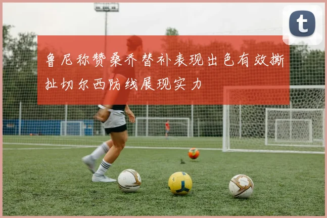 鲁尼称赞桑乔替补表现出色有效撕扯切尔西防线展现实力