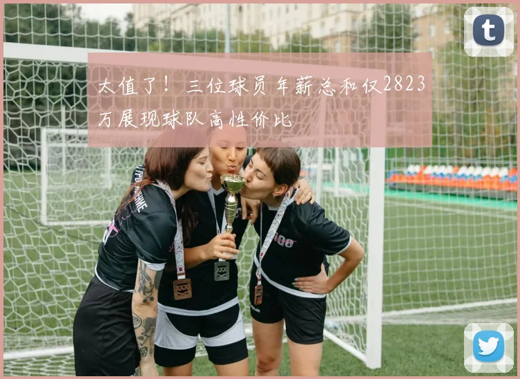 太值了！三位球员年薪总和仅2823万展现球队高性价比