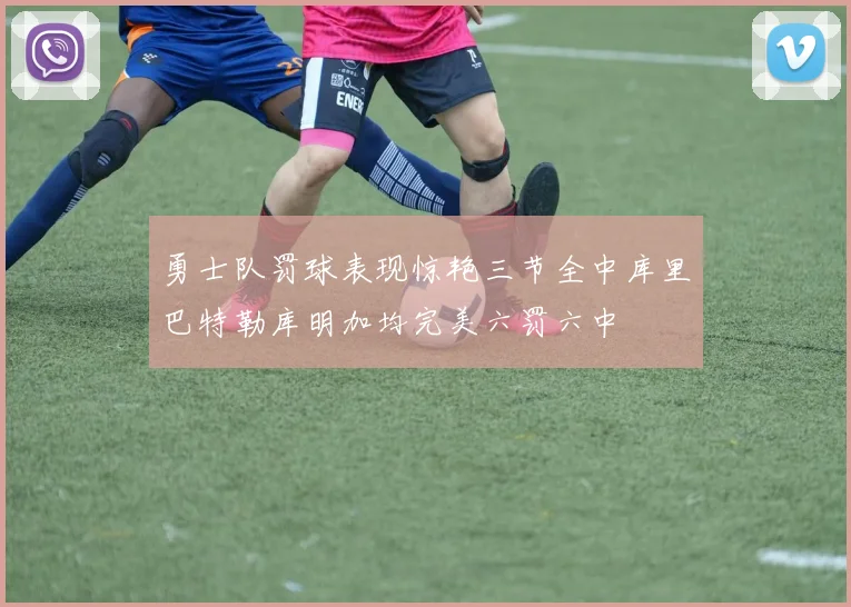 勇士队罚球表现惊艳三节全中库里巴特勒库明加均完美六罚六中