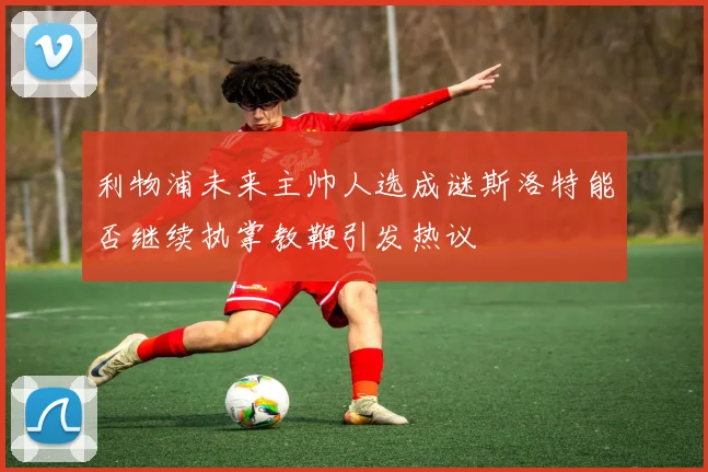 利物浦未来主帅人选成谜斯洛特能否继续执掌教鞭引发热议