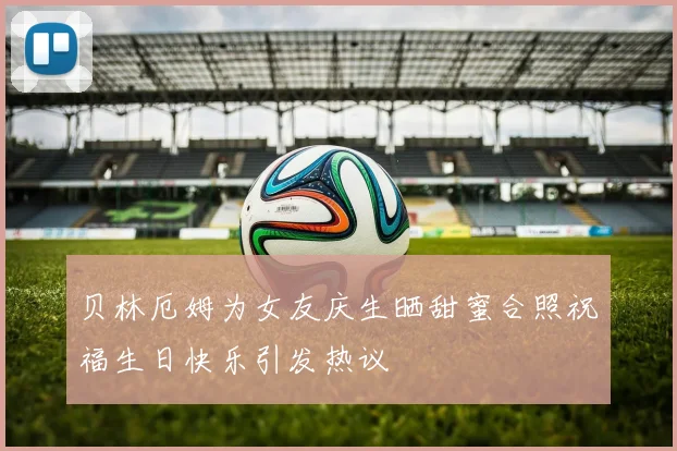 贝林厄姆为女友庆生晒甜蜜合照祝福生日快乐引发热议