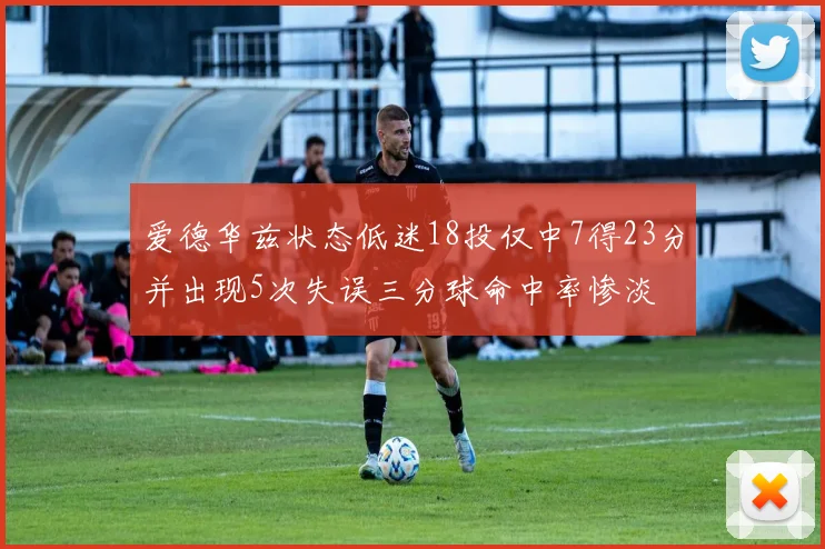 爱德华兹状态低迷18投仅中7得23分并出现5次失误三分球命中率惨淡