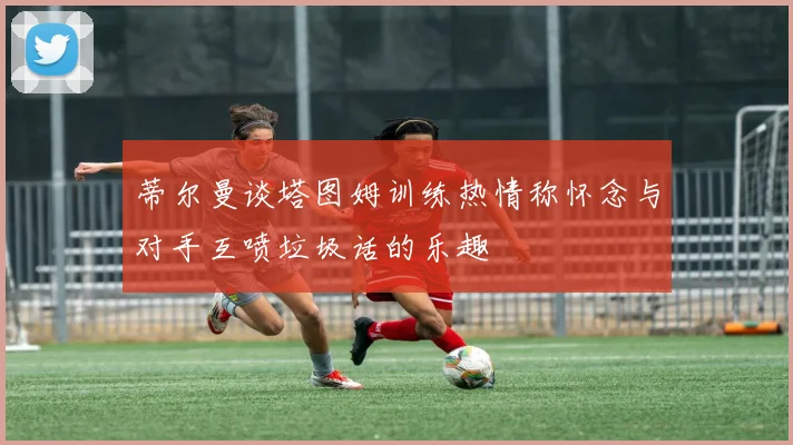 蒂尔曼谈塔图姆训练热情称怀念与对手互喷垃圾话的乐趣