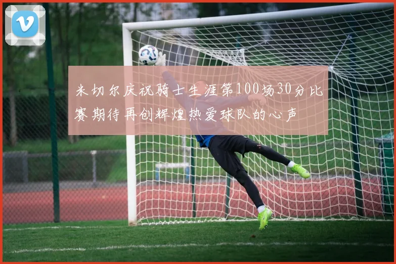 米切尔庆祝骑士生涯第100场30分比赛期待再创辉煌热爱球队的心声