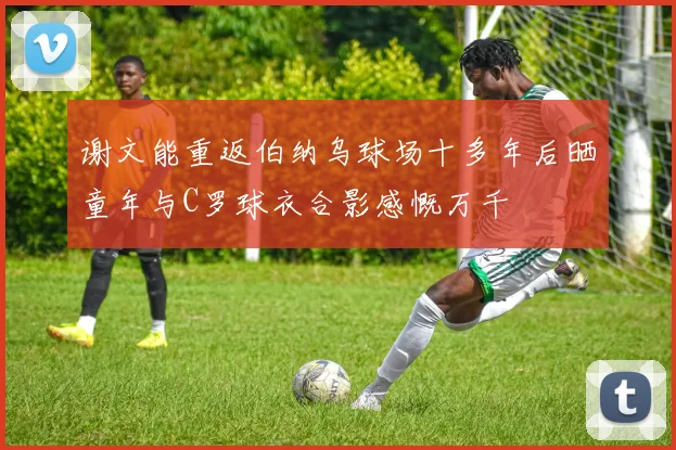 谢文能重返伯纳乌球场十多年后晒童年与C罗球衣合影感慨万千