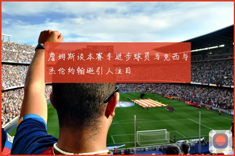 詹姆斯谈本赛季进步球员马克西与杰伦约翰逊引人注目