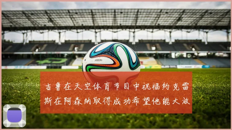 吉鲁在天空体育节目中祝福约克雷斯在阿森纳取得成功希望他能大放异彩