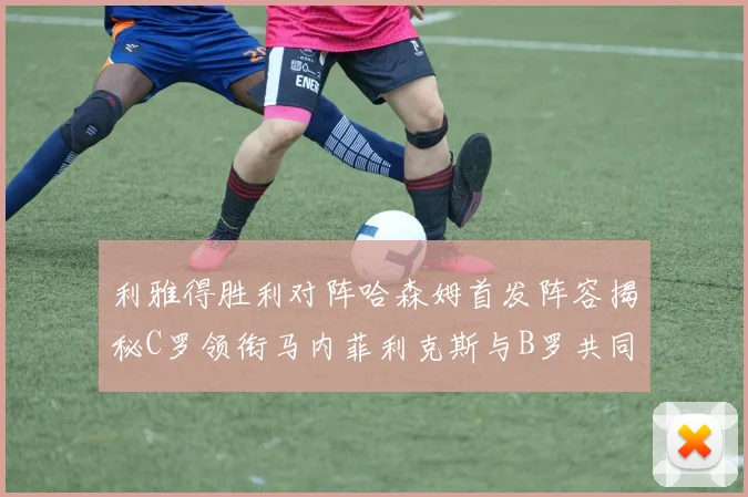利雅得胜利对阵哈森姆首发阵容揭秘C罗领衔马内菲利克斯与B罗共同出战