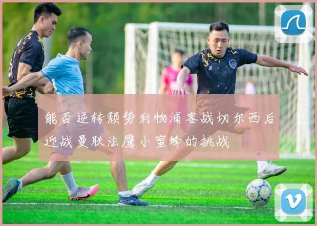 能否逆转颓势利物浦客战切尔西后迎战曼联法鹰小蜜蜂的挑战