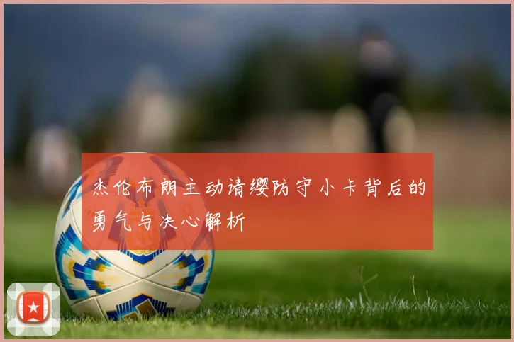 杰伦布朗主动请缨防守小卡背后的勇气与决心解析