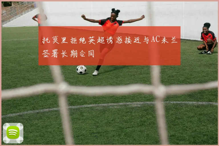 托莫里拒绝英超诱惑接近与AC米兰签署长期合同