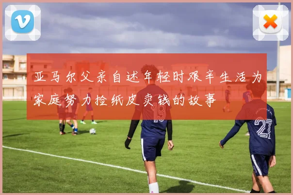 亚马尔父亲自述年轻时艰辛生活为家庭努力捡纸皮卖钱的故事