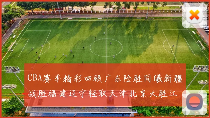 CBA赛季精彩回顾广东险胜同曦新疆战胜福建辽宁轻取天津北京大胜江苏