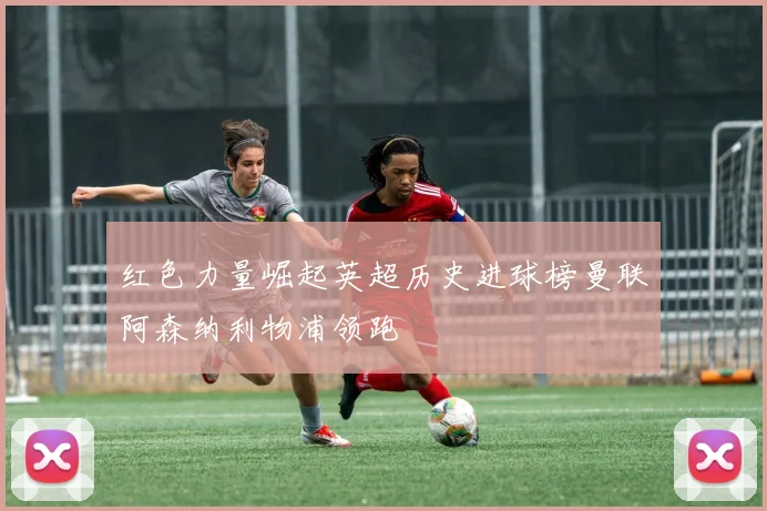 红色力量崛起英超历史进球榜曼联阿森纳利物浦领跑