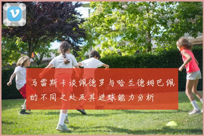 马雷斯卡谈佩德罗与哈兰德姆巴佩的不同之处及其进球能力分析