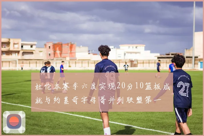杜伦本赛季六度实现20分10篮板成就与约基奇字母哥并列联盟第一