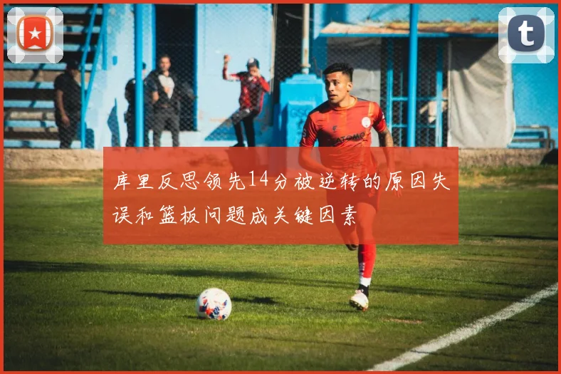 库里反思领先14分被逆转的原因失误和篮板问题成关键因素