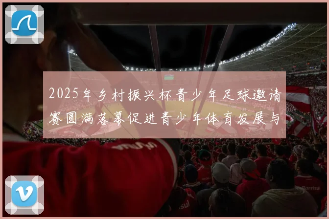 2025年乡村振兴杯青少年足球邀请赛圆满落幕促进青少年体育发展与乡村振兴结合