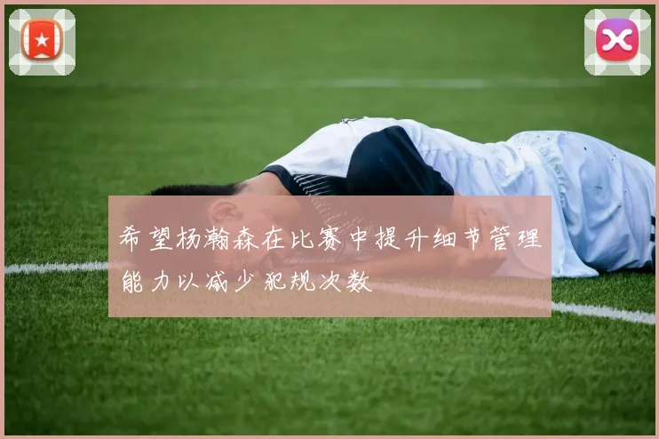 希望杨瀚森在比赛中提升细节管理能力以减少犯规次数