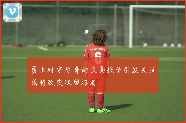 勇士对字母哥的交易报价引发关注或将改变联盟格局