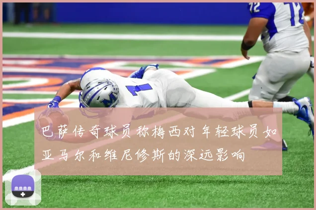 巴萨传奇球员称梅西对年轻球员如亚马尔和维尼修斯的深远影响