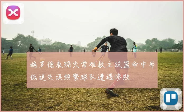 施罗德表现失常难救主投篮命中率低迷失误频繁球队遭遇惨败