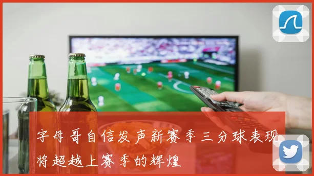 字母哥自信发声新赛季三分球表现将超越上赛季的辉煌