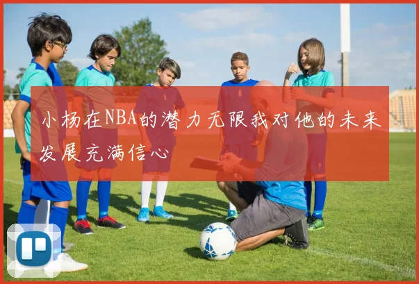 小杨在NBA的潜力无限我对他的未来发展充满信心
