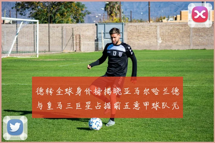 德转全球身价榜揭晓亚马尔哈兰德与皇马三巨星占据前五意甲球队无缘前二十