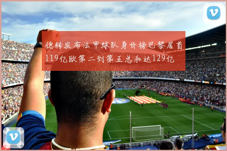 德转发布法甲球队身价榜巴黎居首119亿欧第二到第五总和达129亿
