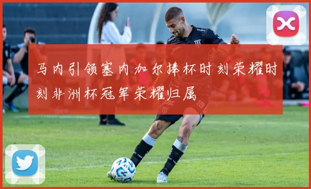 马内引领塞内加尔捧杯时刻荣耀时刻非洲杯冠军荣耀归属