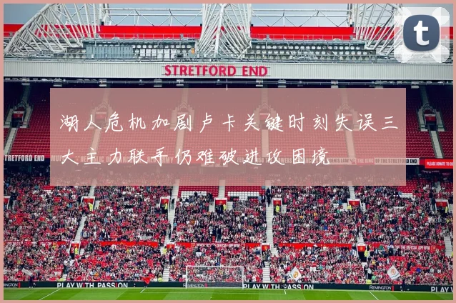 湖人危机加剧卢卡关键时刻失误三大主力联手仍难破进攻困境