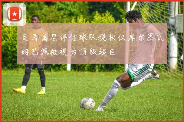 皇马高层评估球队现状仅库尔图瓦姆巴佩被视为顶级超巨