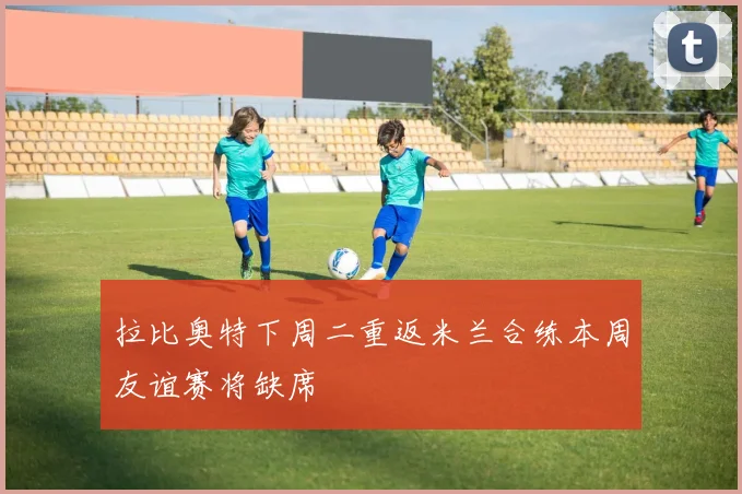 拉比奥特下周二重返米兰合练本周友谊赛将缺席