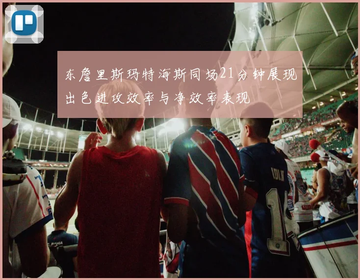 东詹里斯玛特海斯同场21分钟展现出色进攻效率与净效率表现